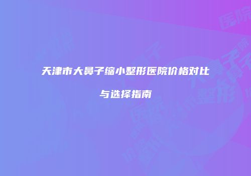天津市大鼻子缩小整形医院价格对比与选择指南