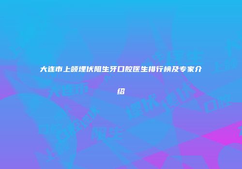 大连市上颌埋伏阻生牙口腔医生排行榜及专家介绍