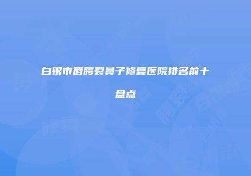 白银市唇腭裂鼻子修复医院排名前十盘点
