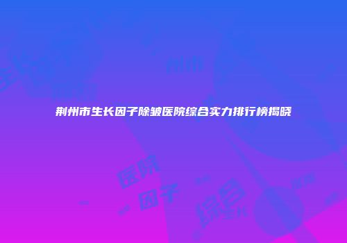 荆州市生长因子除皱医院综合实力排行榜揭晓
