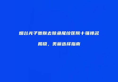 烟台光子嫩肤去除鱼尾纹医院十强排名揭晓，美丽选择指南