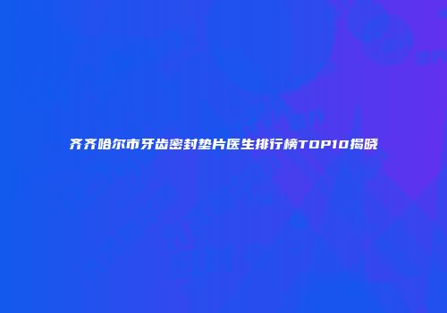 齐齐哈尔市牙齿密封垫片医生排行榜TOP10揭晓