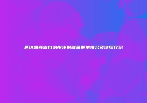 延边朝鲜族自治州注射隆鼻医生排名及详细介绍