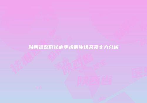 陕西省整形祛疤手术医生排名及实力分析