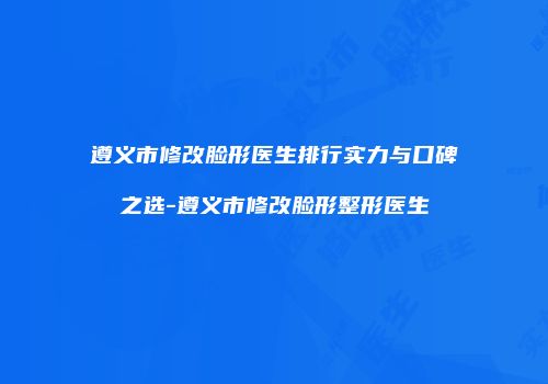 遵义市修改脸形医生排行实力与口碑之选-遵义市修改脸形整形医生