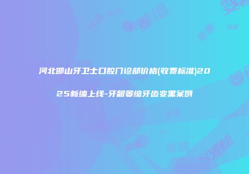 河北邯山牙卫士口腔门诊部价格(收费标准)2025新编上线-牙龈萎缩牙齿变黑案例