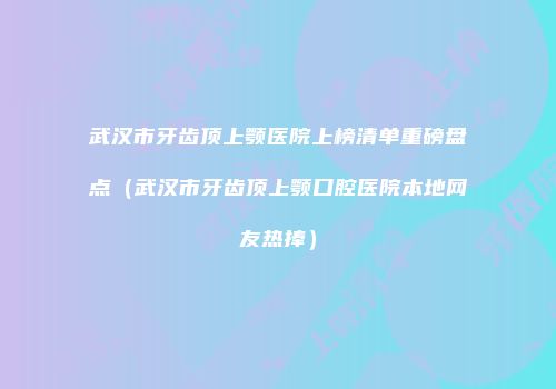 武汉市牙齿顶上颚医院上榜清单重磅盘点（武汉市牙齿顶上颚口腔医院本地网友热捧）