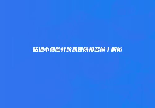 昭通市瘦脸针咬肌医院排名前十解析