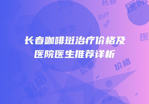 长春咖啡斑治疗价格及医院医生推荐详析