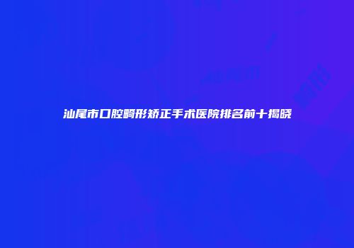 汕尾市口腔畸形矫正手术医院排名前十揭晓