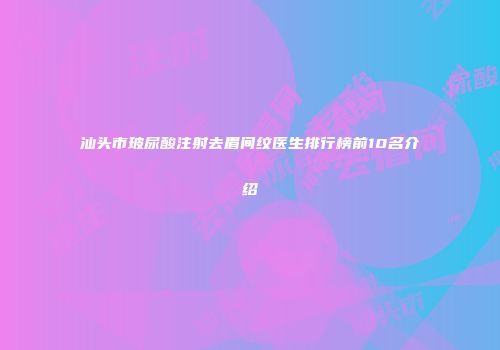 汕头市玻尿酸注射去眉间纹医生排行榜前10名介绍