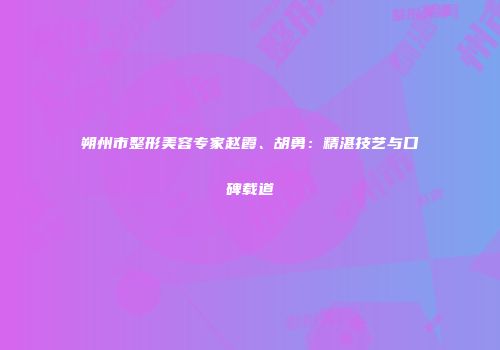 朔州市整形美容专家赵霞、胡勇：精湛技艺与口碑载道