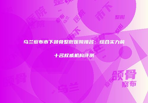 乌兰察布市下颌骨整形医院排名：综合实力前十名权威机构评测