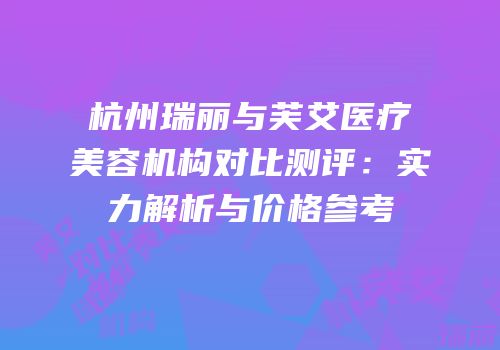杭州瑞丽与芙艾医疗美容机构对比测评：实力解析与价格参考