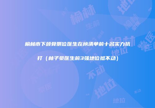 榆林市下颌骨侧位医生在榜清单前十名实力抗打（林子豪医生前3强地位撼不动）
