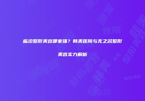 临沧整形美容哪家强？韩美医院与无之名整形美容实力解析