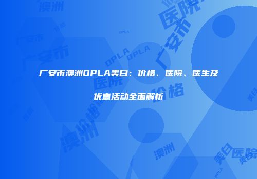 广安市澳洲OPLA美白：价格、医院、医生及优惠活动全面解析