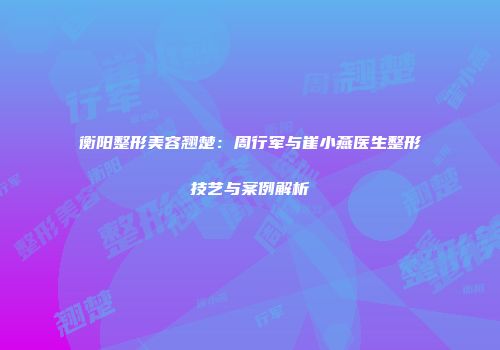 衡阳整形美容翘楚：周行军与崔小燕医生整形技艺与案例解析