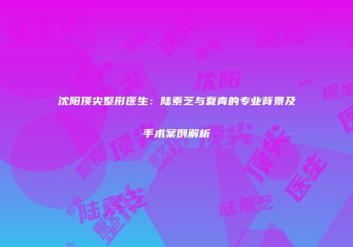 沈阳顶尖整形医生：陆素芝与夏青的专业背景及手术案例解析
