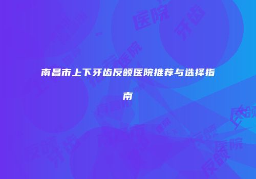 南昌市上下牙齿反颌医院推荐与选择指南