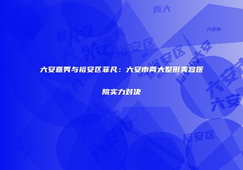 六安嘉秀与裕安区菲凡：六安市两大整形美容医院实力对决
