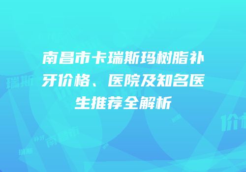 南昌市卡瑞斯玛树脂补牙价格、医院及知名医生推荐全解析