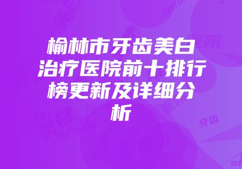 榆林市牙齿美白治疗医院前十排行榜更新及详细分析