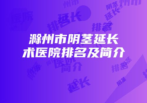 滁州市阴茎延长术医院排名及简介