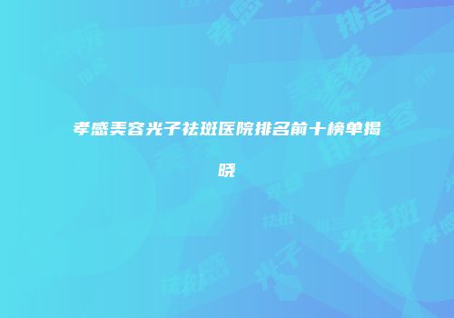 孝感美容光子祛斑医院排名前十榜单揭晓