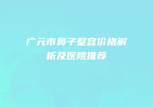 广元市鼻子整容价格解析及医院推荐