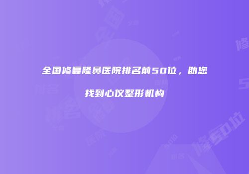 全国修复隆鼻医院排名前50位，助您找到心仪整形机构