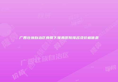 广西壮族自治区骨膜下隆鼻医院排名及价格信息
