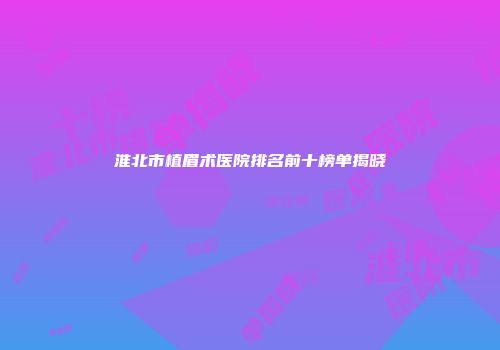 淮北市植眉术医院排名前十榜单揭晓