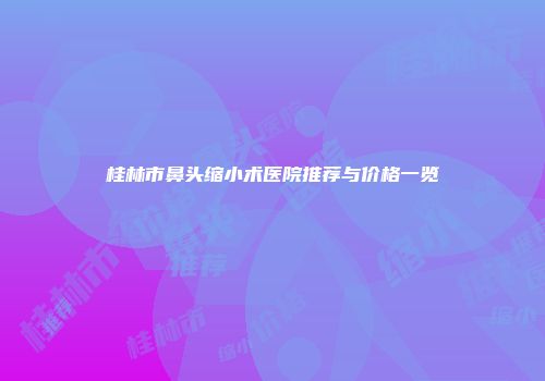 桂林市鼻头缩小术医院推荐与价格一览