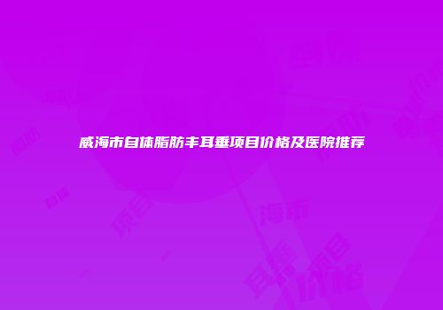 威海市自体脂肪丰耳垂项目价格及医院推荐