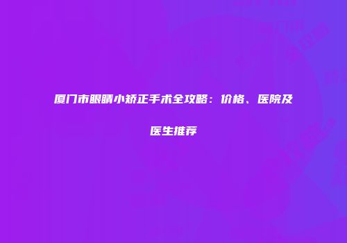 厦门市眼睛小矫正手术全攻略：价格、医院及医生推荐