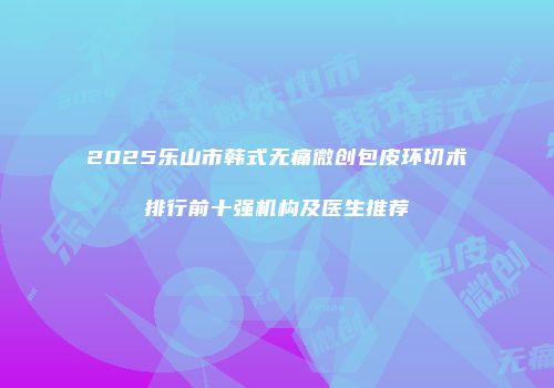 2025乐山市韩式无痛微创包皮环切术排行前十强机构及医生推荐