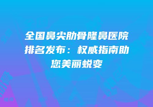 全国鼻尖肋骨隆鼻医院排名发布：权威指南助您美丽蜕变