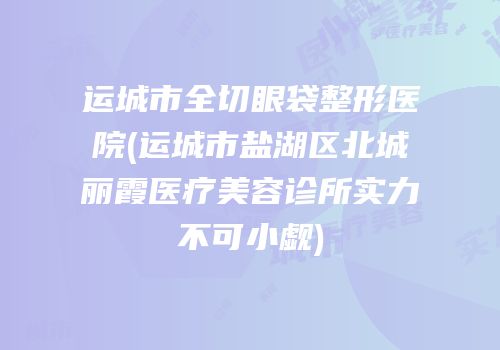 运城市全切眼袋整形医院(运城市盐湖区北城丽霞医疗美容诊所实力不可小觑)