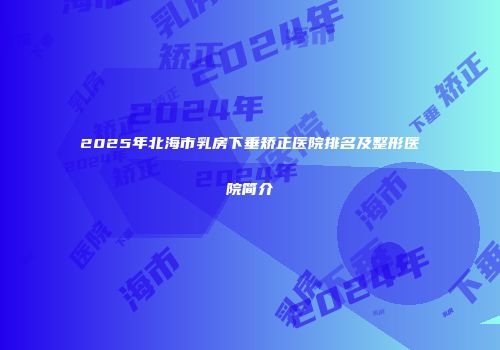 2025年北海市乳房下垂矫正医院排名及整形医院简介