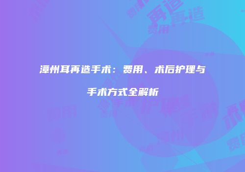 漳州耳再造手术：费用、术后护理与手术方式全解析