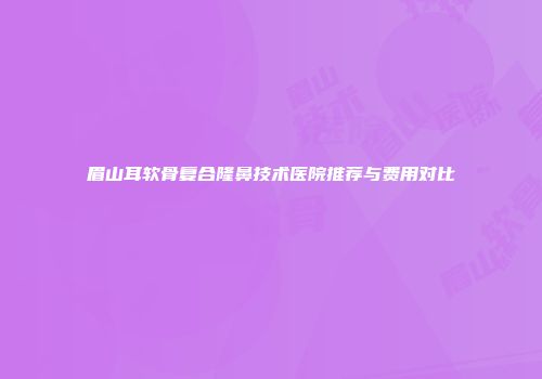 眉山耳软骨复合隆鼻技术医院推荐与费用对比