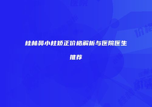 桂林鼻小柱矫正价格解析与医院医生推荐