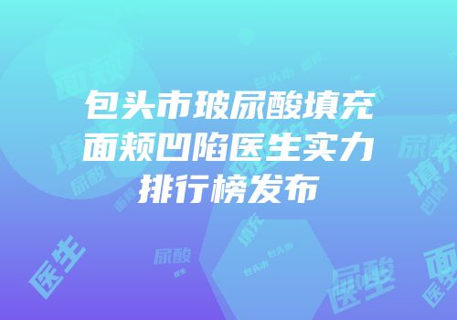 包头市玻尿酸填充面颊凹陷医生实力排行榜发布