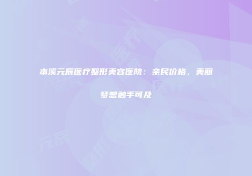 本溪元辰医疗整形美容医院：亲民价格，美丽梦想触手可及