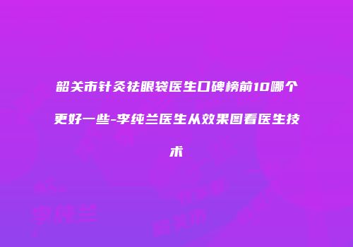 韶关市针灸祛眼袋医生口碑榜前10哪个更好一些-李纯兰医生从效果图看医生技术