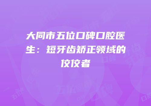 大同市五位口碑口腔医生：短牙齿矫正领域的佼佼者