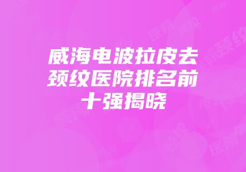 威海电波拉皮去颈纹医院排名前十强揭晓