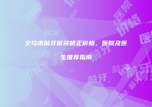 义乌市前牙前突矫正价格、医院及医生推荐指南