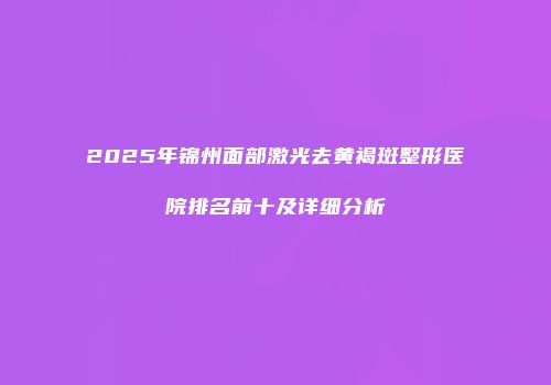 2025年锦州面部激光去黄褐斑整形医院排名前十及详细分析